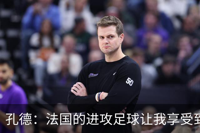 孔德：法国的进攻足球让我享受到乐趣 姆巴佩很好地履行队长职责