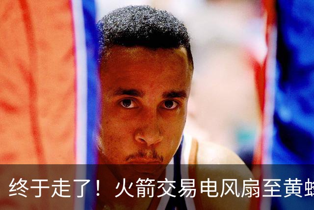 终于走了！火箭交易电风扇至黄蜂 还搭了3个次轮签